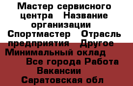 Мастер сервисного центра › Название организации ­ Спортмастер › Отрасль предприятия ­ Другое › Минимальный оклад ­ 26 000 - Все города Работа » Вакансии   . Саратовская обл.
